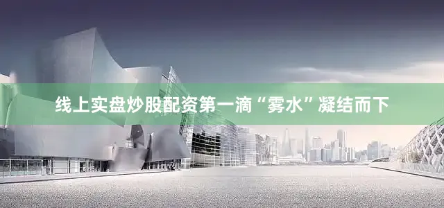 线上实盘炒股配资第一滴“雾水”凝结而下