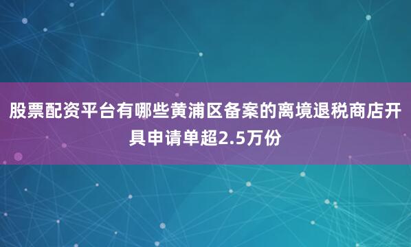 股票配资平台有哪些黄浦区备案的离境退税商店开具申请单超2.5万份