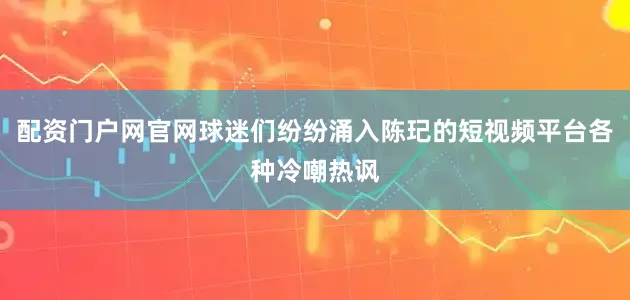配资门户网官网球迷们纷纷涌入陈玘的短视频平台各种冷嘲热讽