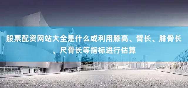 股票配资网站大全是什么或利用膝高、臂长、腓骨长、尺骨长等指标进行估算