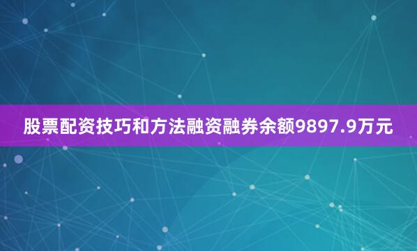 股票配资技巧和方法融资融券余额9897.9万元