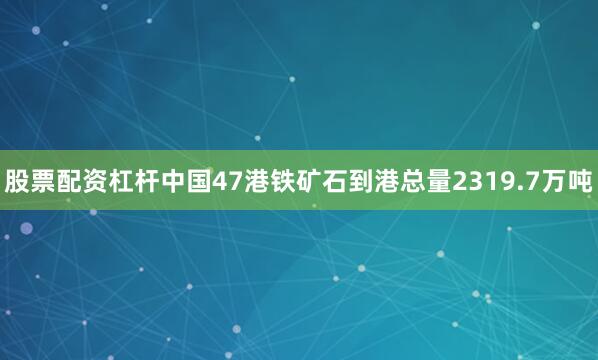 股票配资杠杆中国47港铁矿石到港总量2319.7万吨
