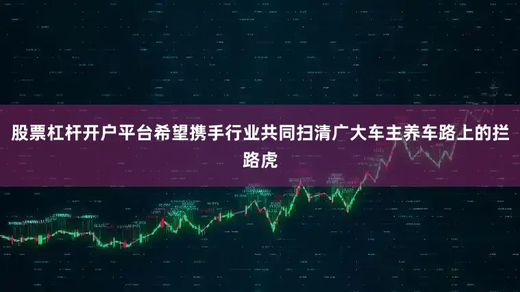 股票杠杆开户平台希望携手行业共同扫清广大车主养车路上的拦路虎