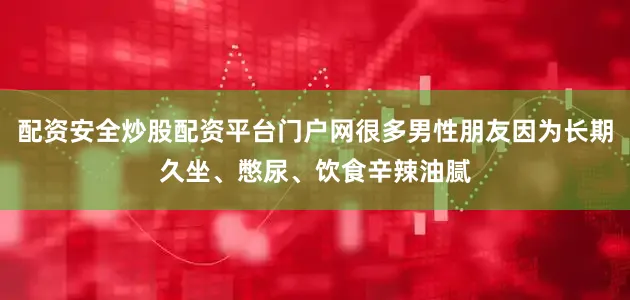 配资安全炒股配资平台门户网很多男性朋友因为长期久坐、憋尿、饮食辛辣油腻