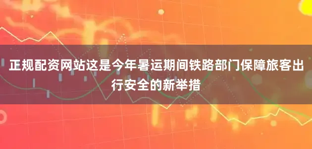 正规配资网站这是今年暑运期间铁路部门保障旅客出行安全的新举措