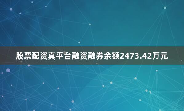 股票配资真平台融资融券余额2473.42万元