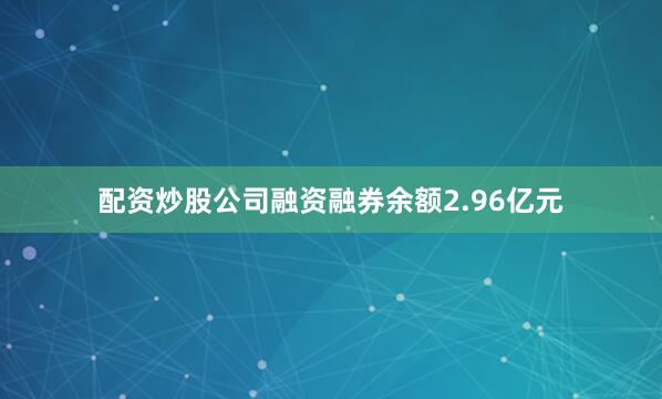 配资炒股公司融资融券余额2.96亿元