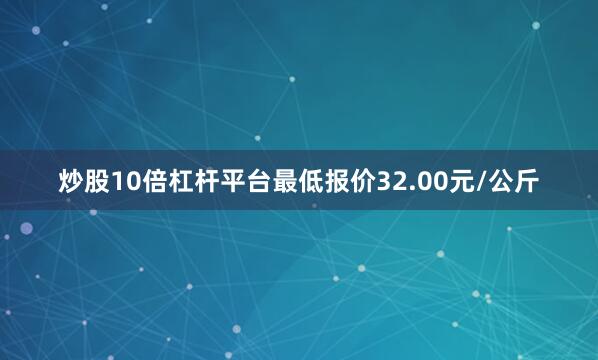 炒股10倍杠杆平台最低报价32.00元/公斤