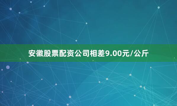 安徽股票配资公司相差9.00元/公斤