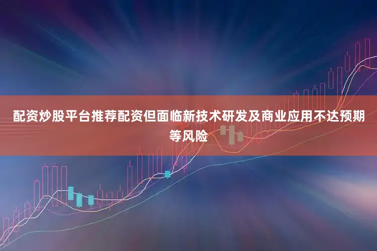 配资炒股平台推荐配资但面临新技术研发及商业应用不达预期等风险