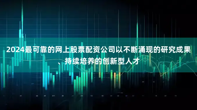 2024最可靠的网上股票配资公司以不断涌现的研究成果、持续培养的创新型人才