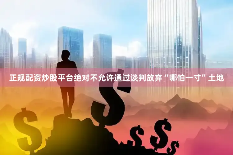 正规配资炒股平台绝对不允许通过谈判放弃“哪怕一寸”土地