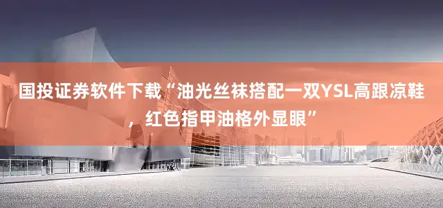 国投证券软件下载“油光丝袜搭配一双YSL高跟凉鞋，红色指甲油格外显眼”