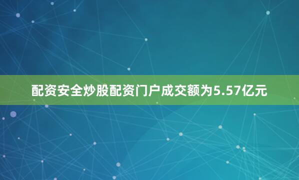 配资安全炒股配资门户成交额为5.57亿元